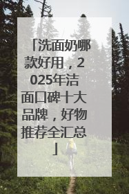 洗面奶哪款好用，2025年洁面口碑十大品牌，好物推荐全汇总