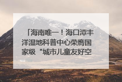 海南唯一！海口潭丰洋湿地科普中心荣膺国家级“城市儿童友好空间建设园区”称号