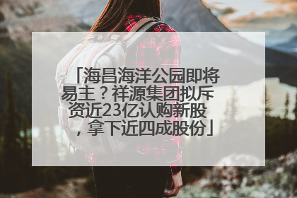 海昌海洋公园即将易主？祥源集团拟斥资近23亿认购新股，拿下近四成股份