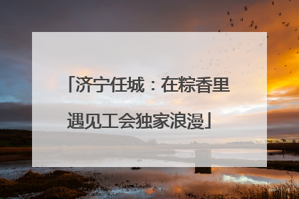 济宁任城：在粽香里遇见工会独家浪漫
