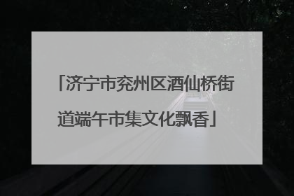 济宁市兖州区酒仙桥街道端午市集文化飘香