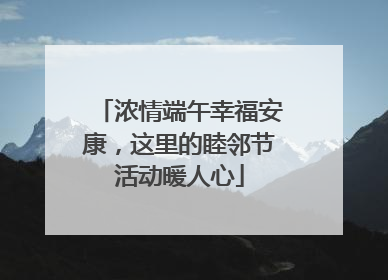 浓情端午幸福安康，这里的睦邻节活动暖人心