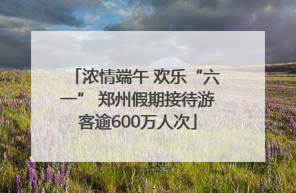 浓情端午 欢乐“六一” 郑州假期接待游客逾600万人次