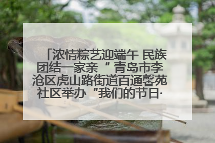 浓情粽艺迎端午 民族团结一家亲“ 青岛市李沧区虎山路街道百通馨苑社区举办“我们的节日·端午“主题活动