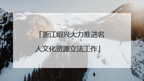 浙江绍兴大力推进名人文化资源立法工作