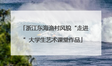 浙江东海渔村风貌“走进”大学生艺术课堂作品