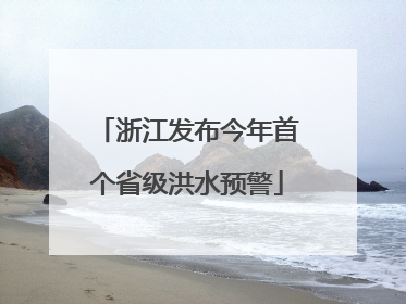 浙江发布今年首个省级洪水预警