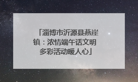 淄博市沂源县燕崖镇：浓情端午话文明 多彩活动暖人心