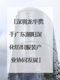 深圳龙华携手广东潮阳深化纺织服装产业协同发展