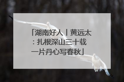 湖南好人丨黄远太：扎根深山三十载 一片丹心写春秋