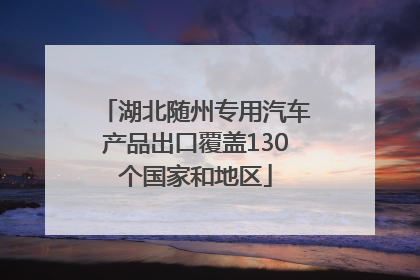 湖北随州专用汽车产品出口覆盖130个国家和地区