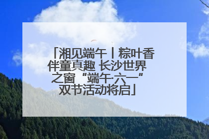 湘见端午丨粽叶香伴童真趣 长沙世界之窗“端午·六一”双节活动将启
