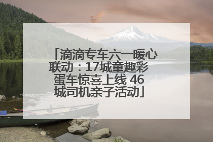 滴滴专车六一暖心联动：17城童趣彩蛋车惊喜上线 46城司机亲子活动