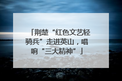 荆楚“红色文艺轻骑兵”走进英山，唱响“三大精神”