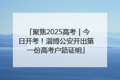 聚焦2025高考｜今日开考！淄博公安开出第一份高考户籍证明