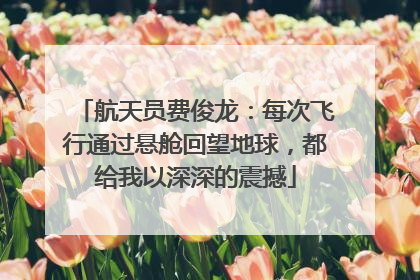 航天员费俊龙：每次飞行通过悬舱回望地球，都给我以深深的震撼