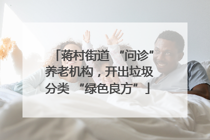 蒋村街道 “问诊” 养老机构，开出垃圾分类 “绿色良方”
