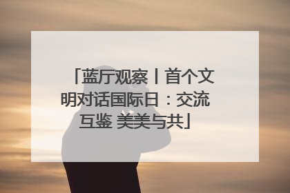 蓝厅观察丨首个文明对话国际日：交流互鉴 美美与共