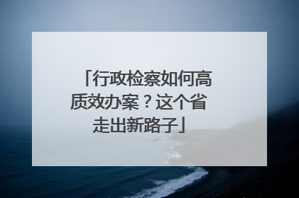 行政检察如何高质效办案？这个省走出新路子