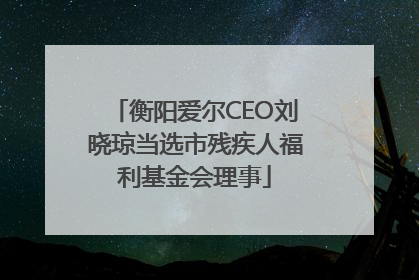 衡阳爱尔CEO刘晓琼当选市残疾人福利基金会理事