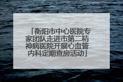 衡阳市中心医院专家团队走进市第二精神病医院开展心血管内科定期查房活动