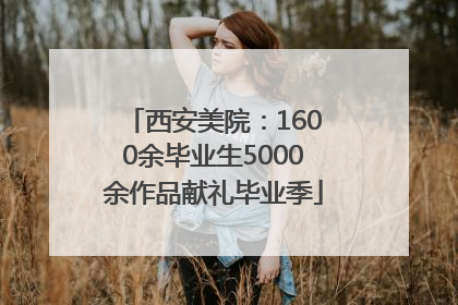 西安美院：1600余毕业生5000余作品献礼毕业季