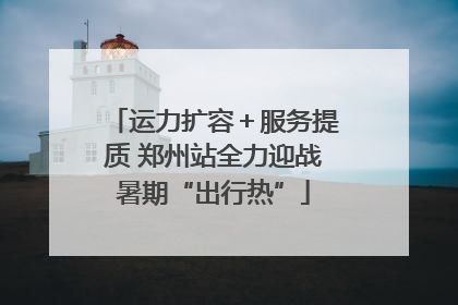 运力扩容＋服务提质 郑州站全力迎战暑期“出行热”