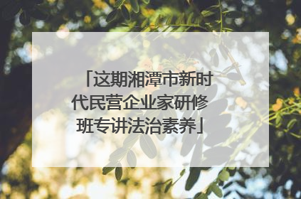 这期湘潭市新时代民营企业家研修班专讲法治素养
