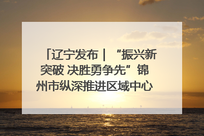 辽宁发布｜“振兴新突破 决胜勇争先”锦州市纵深推进区域中心城市建设 打造高质量发展新增长极