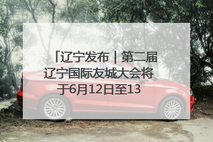 辽宁发布｜第二届辽宁国际友城大会将于6月12日至13日在沈阳举办