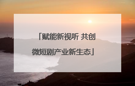 赋能新视听 共创微短剧产业新生态