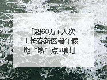 超60万+人次！长春新区端午假期“热”点四射