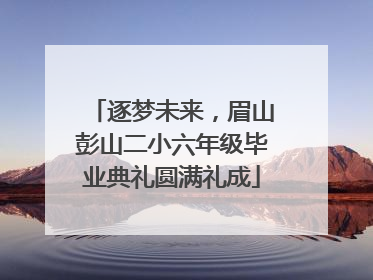 逐梦未来，眉山彭山二小六年级毕业典礼圆满礼成