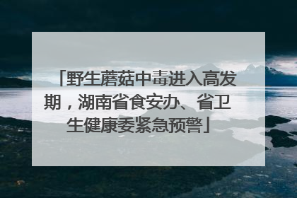 野生蘑菇中毒进入高发期，湖南省食安办、省卫生健康委紧急预警