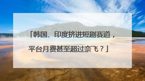 韩国、印度挤进短剧赛道，平台月费甚至超过奈飞？