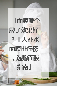 面膜哪个牌子效果好？十大补水面膜排行榜，选购面膜指南