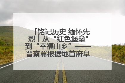 铭记历史 缅怀先烈丨从“红色堡垒”到“幸福山乡”——晋察冀根据地首府阜平振兴观察