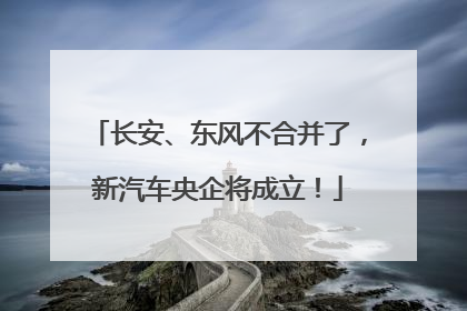 长安、东风不合并了，新汽车央企将成立！