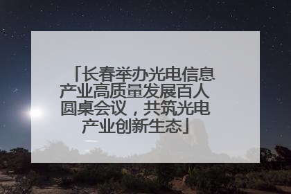 长春举办光电信息产业高质量发展百人圆桌会议，共筑光电产业创新生态