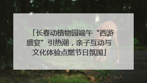 长春动植物园端午“西游盛宴”引热潮，亲子互动与文化体验点燃节日氛围