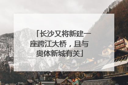 长沙又将新建一座跨江大桥，且与奥体新城有关