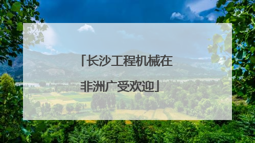 长沙工程机械在非洲广受欢迎