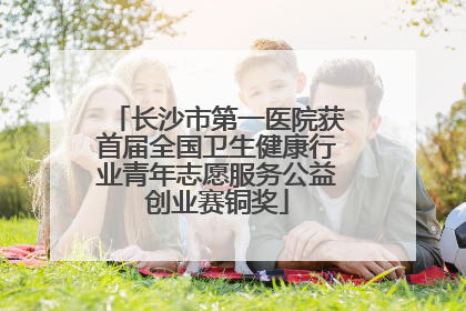 长沙市第一医院获首届全国卫生健康行业青年志愿服务公益创业赛铜奖