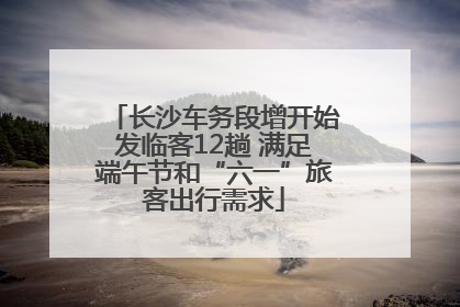 长沙车务段增开始发临客12趟 满足端午节和“六一”旅客出行需求