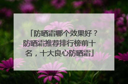 防晒霜哪个效果好？防晒霜推荐排行榜前十名，十大良心防晒霜