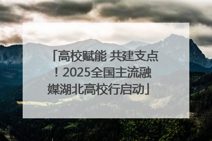 高校赋能 共建支点！2025全国主流融媒湖北高校行启动