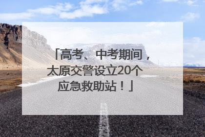 高考、中考期间，太原交警设立20个应急救助站！