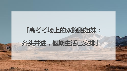高考考场上的双胞胎姐妹：齐头并进，假期生活已安排