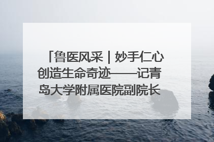 鲁医风采｜妙手仁心创造生命奇迹——记青岛大学附属医院副院长、器官移植中心主任、主任医师蔡金贞