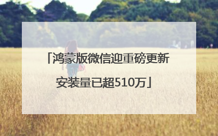 鸿蒙版微信迎重磅更新 安装量已超510万
